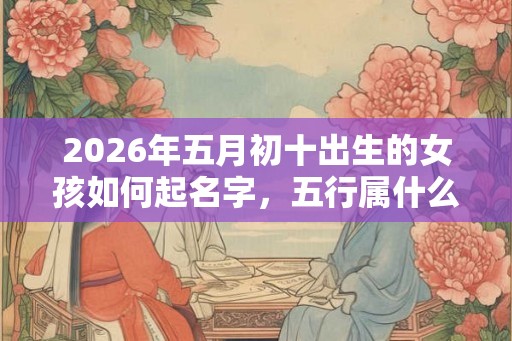2026年五月初十出生的女孩如何起名字，五行属什么