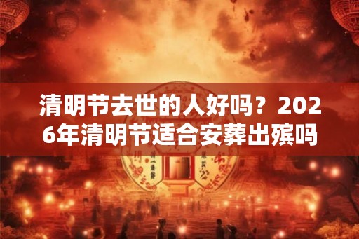 清明节去世的人好吗？2026年清明节适合安葬出殡吗？