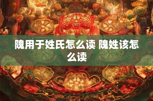 隗用于姓氏怎么读 隗姓该怎么读