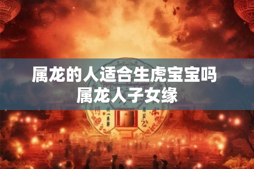 属龙的人适合生虎宝宝吗 属龙人子女缘