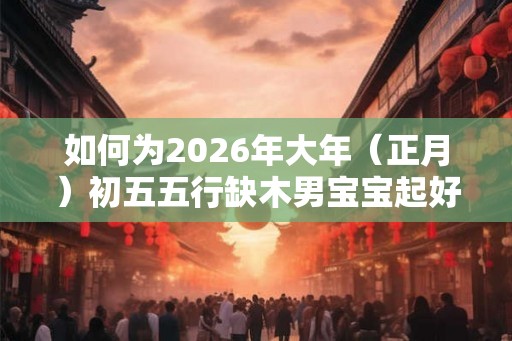 如何为2026年大年(正月)初五五行缺木男宝宝起好名字? 如何为2026年大年(正月)初五五行缺木男宝宝起好名字?