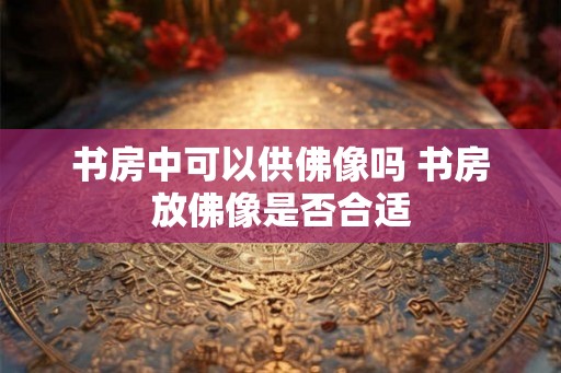 书房中可以供佛像吗 书房放佛像是否合适