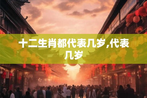 十二生肖都代表几岁,代表几岁 十二生肖都代表几岁,代表几岁