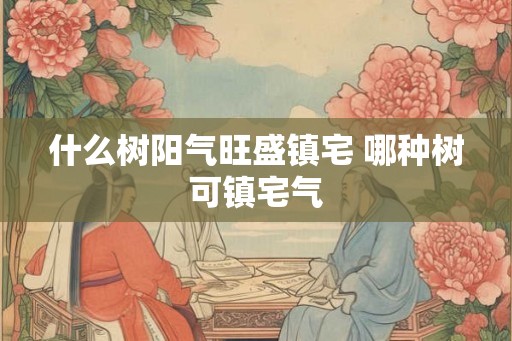 什么树阳气旺盛镇宅 哪种树可镇宅气