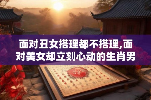 面对丑女搭理都不搭理,面对美女却立刻心动的生肖男