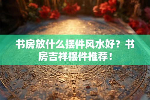书房放什么摆件风水好？书房吉祥摆件推荐！