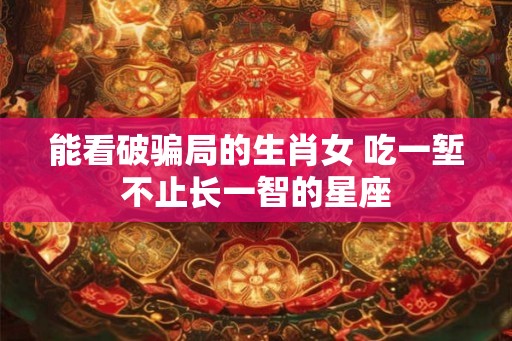 能看破骗局的生肖女 吃一堑不止长一智的星座