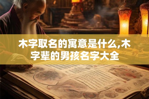 木字取名的寓意是什么,木字辈的男孩名字大全