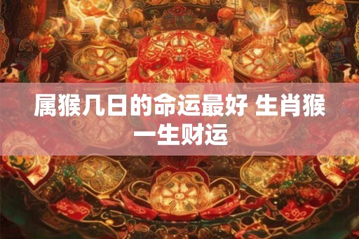 属猴几日的命运最好 生肖猴一生财运 属猴几日的命运最好 生肖猴一生财运