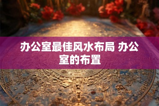 办公室最佳风水布局 办公室的布置 办公室最佳风水布局 办公室的布置