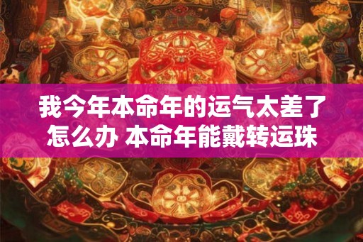 我今年本命年的运气太差了怎么办 本命年能戴转运珠吗