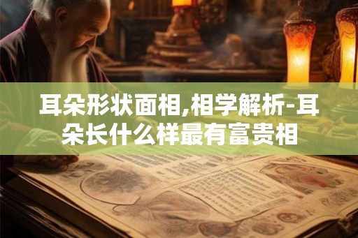 耳朵形状面相,相学解析-耳朵长什么样最有富贵相