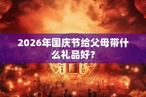 2026年国庆节给父母带什么礼品好? 2026年国庆节给父母带什么礼品好?