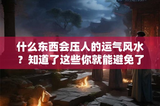 什么东西会压人的运气风水？知道了这些你就能避免了