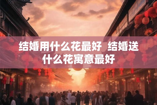 结婚用什么花最好 结婚送什么花寓意最好 结婚用什么花最好 结婚送什么花寓意最好