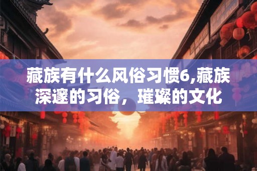 藏族有什么风俗习惯6,藏族深邃的习俗，璀璨的文化
