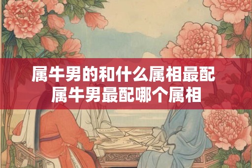 属牛男的和什么属相最配 属牛男最配哪个属相