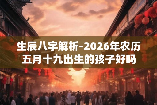 生辰八字解析-2026年农历五月十九出生的孩子好吗 生辰八字解析-2026年农历五月十九出生的孩子好吗