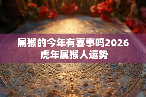 属猴的今年有喜事吗2026 虎年属猴人运势