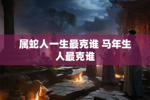 属蛇人一生最克谁 马年生人最克谁