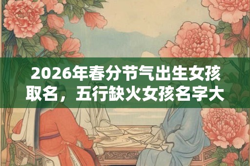 2026年春分节气出生女孩取名，五行缺火女孩名字大全