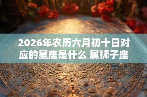 2026年农历六月初十日对应的星座是什么 属狮子座吗 2026年农历六月初十日对应的星座是什么 属狮子座吗