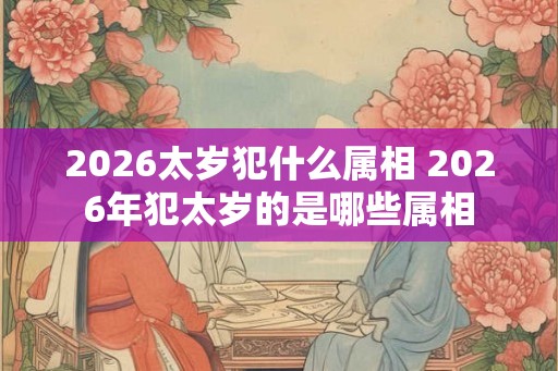 2026太岁犯什么属相 2026年犯太岁的是哪些属相