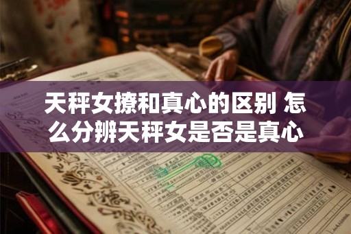 天秤女撩和真心的区别 怎么分辨天秤女是否是真心