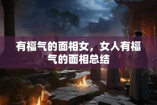 有福气的面相女,女人有福气的面相总结 有福气的面相女,女人有福气的面相总结