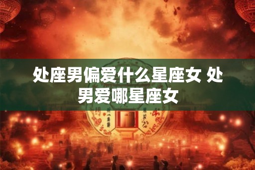 处座男偏爱什么星座女 处男爱哪星座女