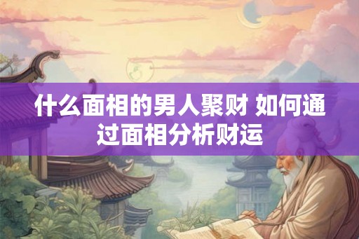 什么面相的男人聚财 如何通过面相分析财运 什么面相的男人聚财 如何通过面相分析财运