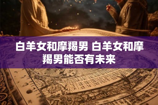 白羊女和摩羯男 白羊女和摩羯男能否有未来