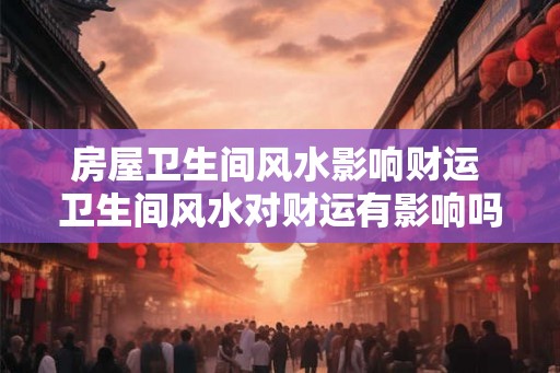 房屋卫生间风水影响财运 卫生间风水对财运有影响吗