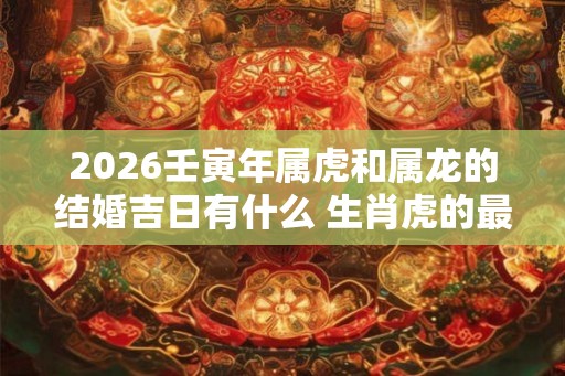 2026壬寅年属虎和属龙的结婚吉日有什么 生肖虎的最佳婚配