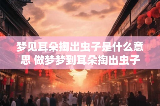 梦见耳朵掏出虫子是什么意思 做梦梦到耳朵掏出虫子好不好