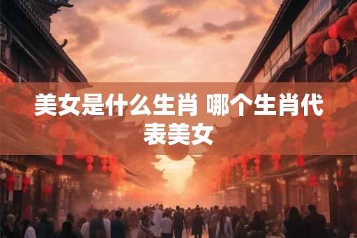 美女是什么生肖 哪个生肖代表美女 美女是什么生肖 哪个生肖代表美女