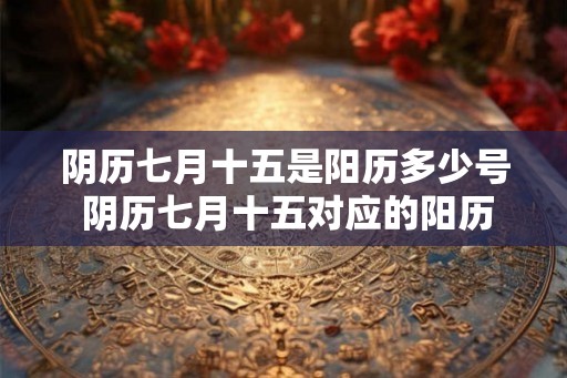 阴历七月十五是阳历多少号 阴历七月十五对应的阳历日期是什么 阴历七月十五是阳历多少号 阴历七月十五对应的阳历日期是什么