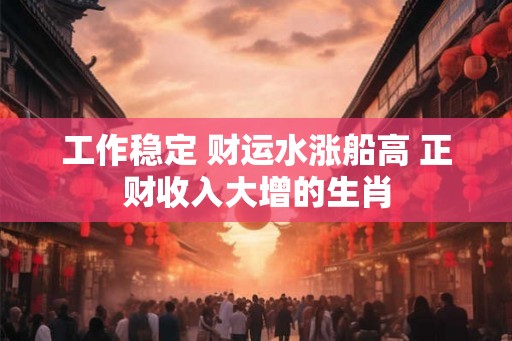 工作稳定 财运水涨船高 正财收入大增的生肖