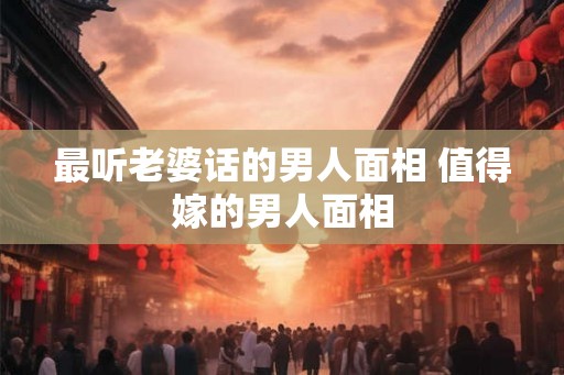 最听老婆话的男人面相 值得嫁的男人面相