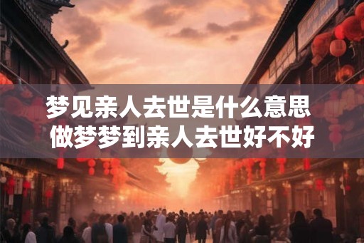 梦见亲人去世是什么意思 做梦梦到亲人去世好不好