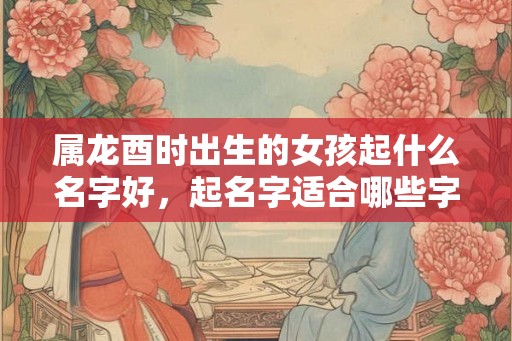 属龙酉时出生的女孩起什么名字好，起名字适合哪些字