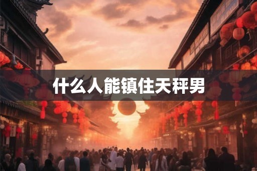 什么人能镇住天秤男 什么人能镇住天秤男