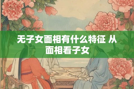 无子女面相有什么特征 从面相看子女