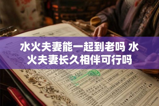 水火夫妻能一起到老吗 水火夫妻长久相伴可行吗