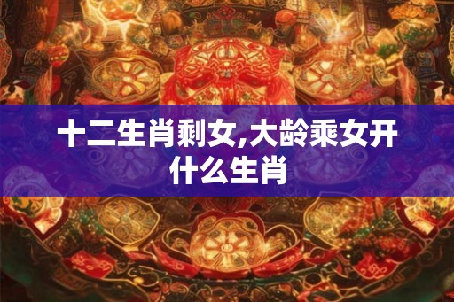十二生肖剩女,大龄乘女开什么生肖