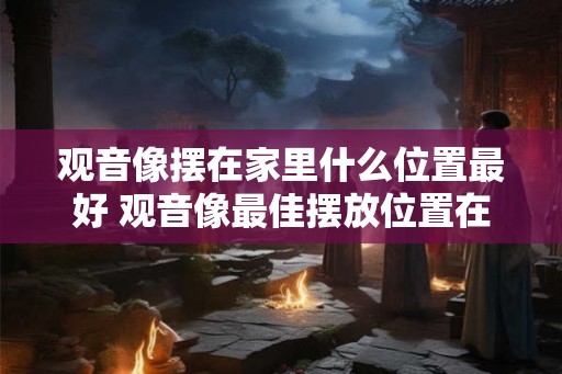 观音像摆在家里什么位置最好 观音像最佳摆放位置在哪里