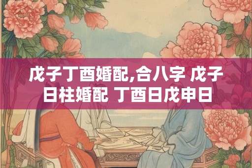 戊子丁酉婚配,合八字 戊子日柱婚配 丁酉日戊申日