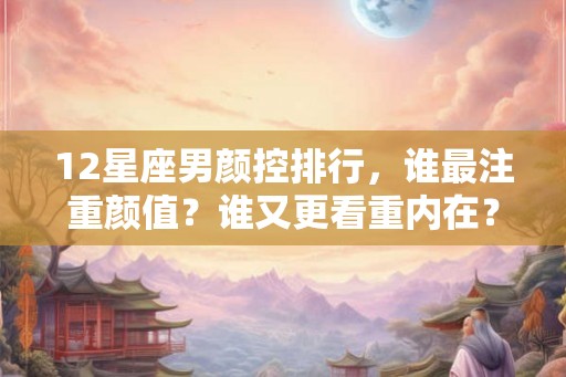 12星座男颜控排行，谁最注重颜值？谁又更看重内在？