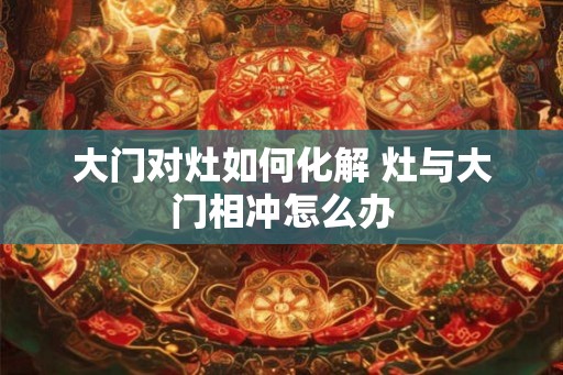 大门对灶如何化解 灶与大门相冲怎么办
