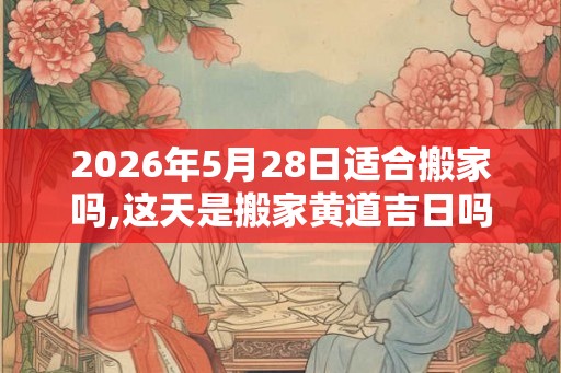 2026年5月28日适合搬家吗,这天是搬家黄道吉日吗